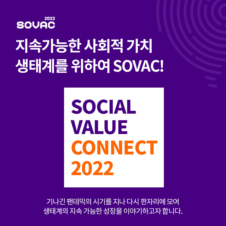 지난 2019년 국내 첫 민간 사회적가치 축제로 출범한 SOVAC은 사회적기업, 소셜벤처, 비영리재단, 임팩트투자자, 공공기관 등 다양한 파트너들과 함께 더 큰 사회적 가치 창출을 위해 노력해오고 있습니다.


3년만에 다시 같은 장소에서 진행되는 SOVAC 2022는 'Connect for ○○○○○○'를 주제로 하고 있습니다.

지속가능한 성장을 위해서는 이것이 필요하죠.

○○○○○○은 무엇일까요?

(영문 대문자로만 입력)