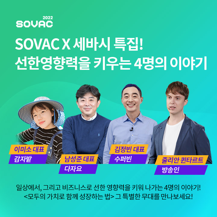 SOVAC과 세바시가 함께해서 더욱 특별한 강연이 진행되고 있습니다. 지속가능한 우리 사회를 위해 가치를 재창조하고 생명을 불어넣는 4인의 특별한 이야기! 마지막 강연자로 나선 '다자요'의 남성준 대표는 본인을 독특한 멘트로 소개
했습니다.


'안녕하세요. 저는 기업형 불법 ○○○을 운영하는 범법자 남성준입니다.'

빈칸의 답도 맞추면서 남성준 대표가 왜 저런 이야기를 했을지 영상을 통해 만나보세요~!

(초성힌트 : ㅁㅇㅌ)